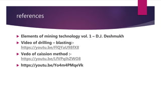 references
 Elements of mining technology vol. 1 – D.J. Deshmukh
 Video of drilling – blasting:-
https://youtu.be/FlQYaU98fX8
 Vedo of caission method :-
https://youtu.be/LfVPqihZWO8
 https://youtu.be/Yo4m4PMqeVk
 
