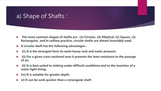 a) Shape of Shafts :
 The most common shapes of shafts are : (1) Circular, (4) Elliptical. (2) Square, (3)
Rectangular, and In colliery practice, circular shafts are almost invariably used.
 A circular shaft has the following advantages :
 (1) It is the strongest form to resist heavy rock and water pressure.
 (ii) For a given cross-sectional area it presents the least resistance to the passage
of air.
 (ii) It is best suited to sinking under difficult conditions and to the insertion of a
water tight lining.
 (iv) It is suitable for greater depth.
 vi) It can be sunk quicker than a rectangular shaft
 