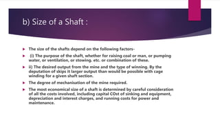 b) Size of a Shaft :
 The size of the shafts depend on the following factors-
 (i) The purpose of the shaft, whether for raising coal or man, or pumping
water, or ventilation, or stowing. etc. or combination of these.
 ii) The desired output from the mine and the type of winning. By the
deputation of skips it larger output than would be possible with cage
winding for a given shaft section.
 The degree of mechanisation of the mine required.
 The most economical size of a shaft is determined by careful consideration
of all the costs involved, including capital COst of sinking and equipment,
depreciation and interest charges, and running costs for power and
maintenance.
 