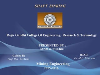SHAFT SINKING
Rajiv Gandhi College Of Engineering, Research & Technology
PRESENTED BY :
SUNIL D. WASADE
Guided By
Prof. B.K. KHADE
H.O.D.
Dr. M.D. Uttarwar
Mining Engineering
2015-2016
 