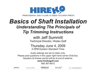 PROFESSIONAL GOLF CLUBS AT DOWN TO EARTH PRICES


Basics of Shaft Installation
  Understanding The Principals of
    Tip Trimming Instructions
                  with Jeff Summitt
               Technical Director, Hireko Golf
                Thursday June 4, 2009
                 2-3PM Eastern Standard Time
                Audio settings are set on listen only.
   Please post questions in the upper right hand corner Chat box.
        Question & Answer period will be at end of webinar.
                       www.hirekogolf.com
                           800 367-8912
 