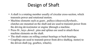 Design of Shaft
• A shaft is a rotating member usually of circular cross-section, which
transmits power and rotational motion.
• Machine elements such as gears , pulleys (sheaves),flywheels ,
clutches are mounted on the shaft and are used to transmit power from
the driving device(motor or engine )through a machine.
• Press fit , keys ,dowel , pins and splines are used to attach these
machine elements on the shaft.
• The shaft rotates on rolling contact bearings or bush bearings.
• Couplings are used to transmit power from drive shaft(eg. motor) to
the driven shaft (eg. gearbox, wheels).
 