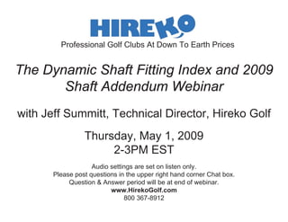 Professional Golf Clubs At Down To Earth Prices


The Dynamic Shaft Fitting Index and 2009
       Shaft Addendum Webinar
with Jeff Summitt, Technical Director, Hireko Golf
                 Thursday, May 1, 2009
                      2-3PM EST
                    Audio settings are set on listen only.
       Please post questions in the upper right hand corner Chat box.
            Question & Answer period will be at end of webinar.
                          www.HirekoGolf.com
                               800 367-8912
 