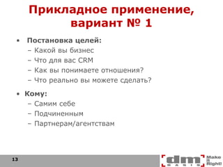 Прикладное применение, вариант № 1 Постановка целей: Какой вы бизнес Что для вас  CRM Как вы понимаете отношения? Что реально вы можете сделать? Кому: Самим себе Подчиненным Партнерам/агентствам 