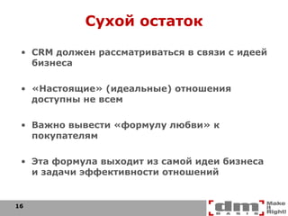 Сухой остаток CRM  должен рассматриваться в связи с идеей бизнеса «Настоящие» (идеальные) отношения доступны не всем Важно вывести «формулу любви» к покупателям Эта формула выходит из самой идеи бизнеса и задачи эффективности отношений 