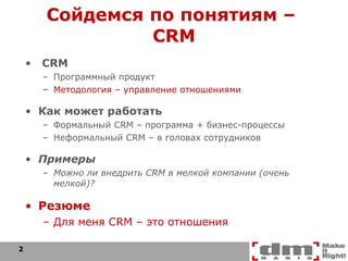 Сойдемся по понятиям –  CRM CRM Программный продукт Методология – управление отношениями Как может работать Формальный  CRM  – программа + бизнес-процессы Неформальный  CRM  – в головах сотрудников Примеры Можно ли внедрить  CRM  в мелкой компании (очень мелкой)? Резюме Для меня  CRM –  это отношения 