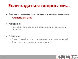 Если задаться вопросами… Бизнесу важны отношения с покупателями: Аксиома ли это? Можно ли: построить отношения вне зависимости от специфики бизнеса? Почему: Одни со мной «строят отношения», а я к ним не хожу? А другие – не строят, но я их клиент? 