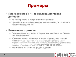 Примеры Производство ТНП и реализация через дилеров На пике работы с покупателями – дилеры Производитель  заинтересован  в отношениях, но повлиять может опосредованно Розничная торговля Огромный монстр, много товаров, все дешево – но бывать там даже приятно! «Сегмент выше среднего», товары дороже, и есть даже миссия « Создание уникального комплекса услуг для совершения покупок в условиях максимального комфорта, высоких стандартов качества товаров и обслуживания ». А вот идти туда не хочется… Или мелкий магазинчик рядом с домом 