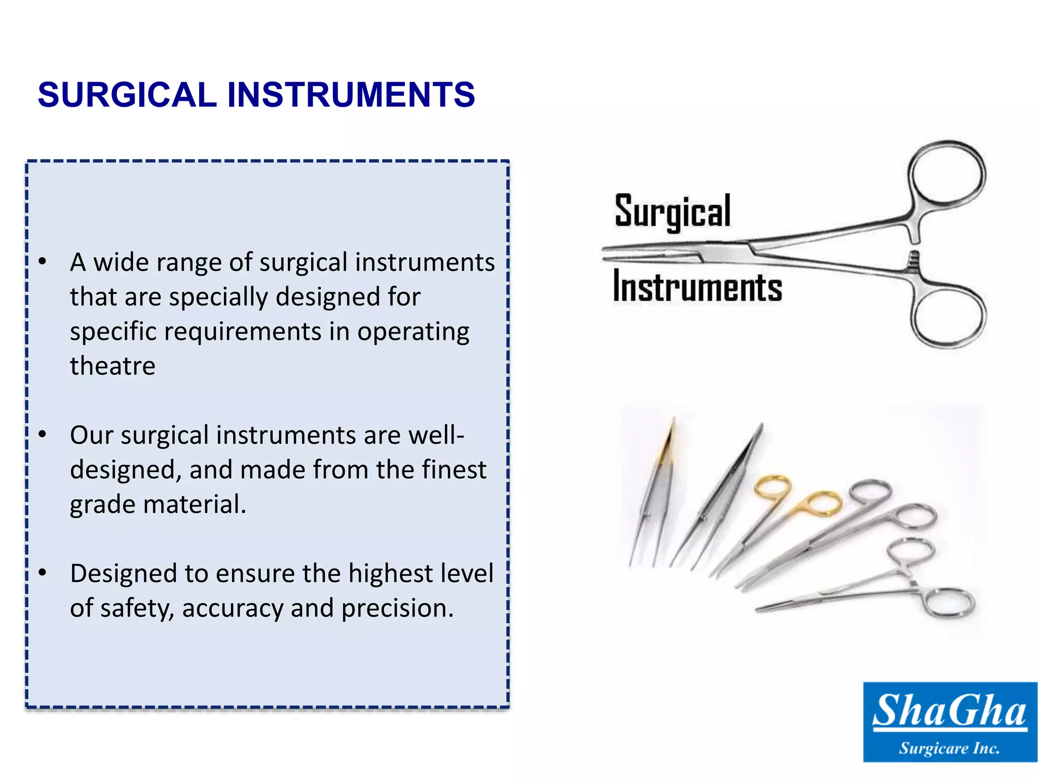 SURGICAL INSTRUMENTS
• A wide range of surgical instruments
that are specially designed for
specific requirements in operating
theatre
• Our surgical instruments are well-
designed, and made from the finest
grade material.
• Designed to ensure the highest level
of safety, accuracy and precision.
 