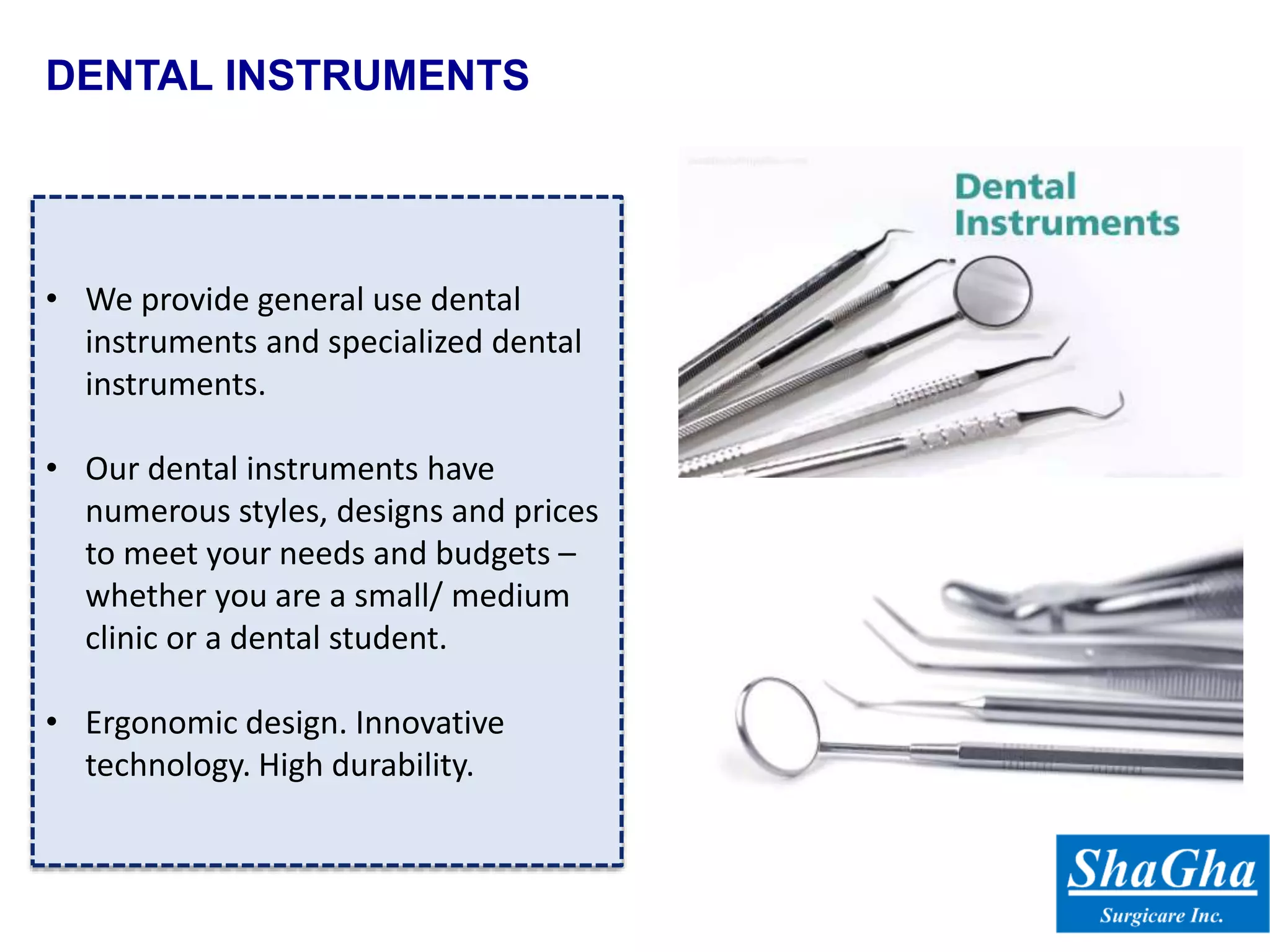 DENTAL INSTRUMENTS
• We provide general use dental
instruments and specialized dental
instruments.
• Our dental instruments have
numerous styles, designs and prices
to meet your needs and budgets –
whether you are a small/ medium
clinic or a dental student.
• Ergonomic design. Innovative
technology. High durability.
 