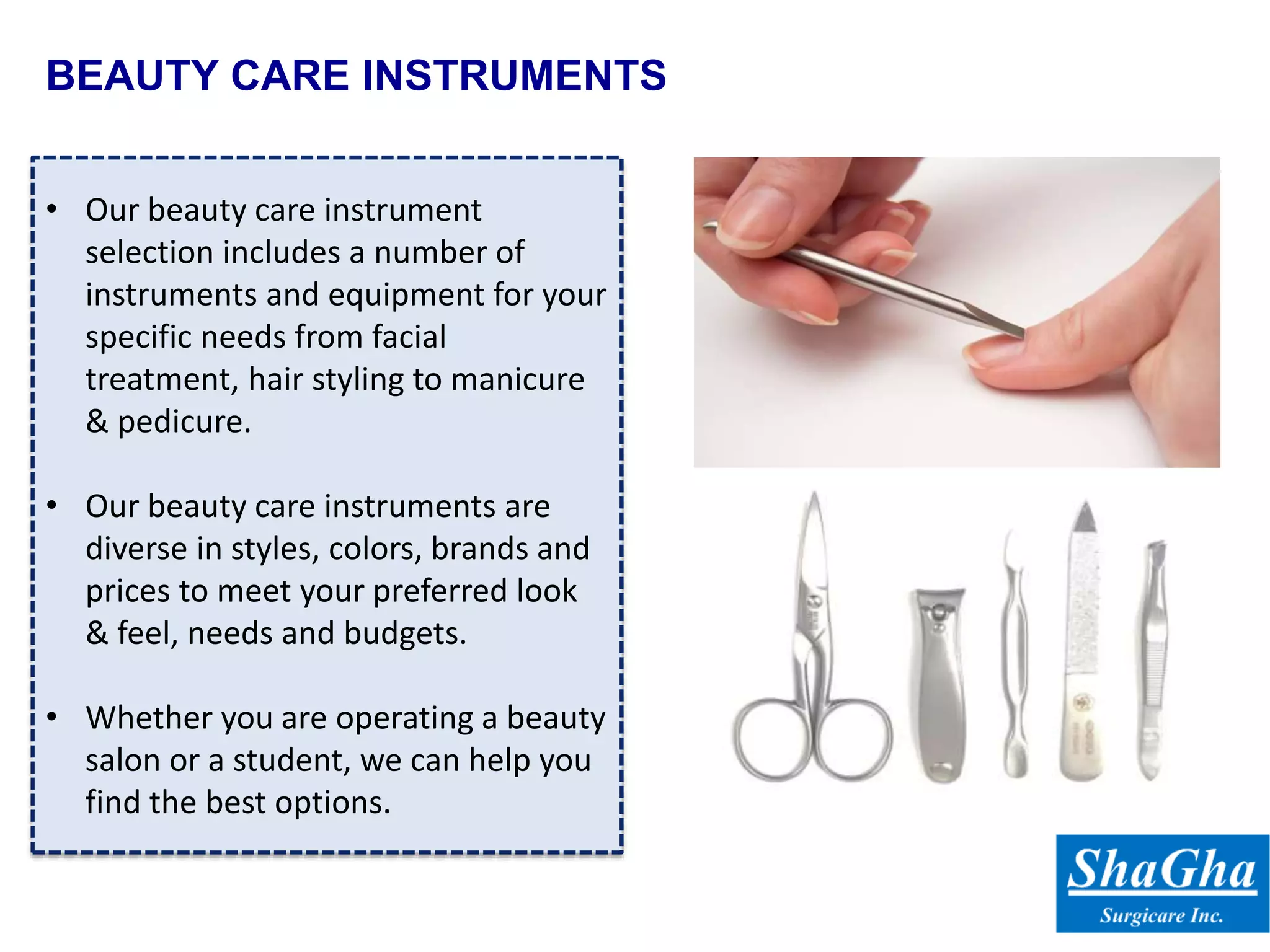 BEAUTY CARE INSTRUMENTS
• Our beauty care instrument
selection includes a number of
instruments and equipment for your
specific needs from facial
treatment, hair styling to manicure
& pedicure.
• Our beauty care instruments are
diverse in styles, colors, brands and
prices to meet your preferred look
& feel, needs and budgets.
• Whether you are operating a beauty
salon or a student, we can help you
find the best options.
 