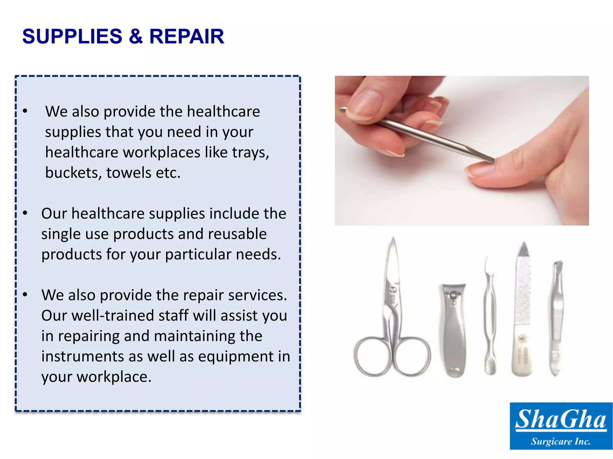 SUPPLIES & REPAIR
• We also provide the healthcare
supplies that you need in your
healthcare workplaces like trays,
buckets, towels etc.
• Our healthcare supplies include the
single use products and reusable
products for your particular needs.
• We also provide the repair services.
Our well-trained staff will assist you
in repairing and maintaining the
instruments as well as equipment in
your workplace.
 