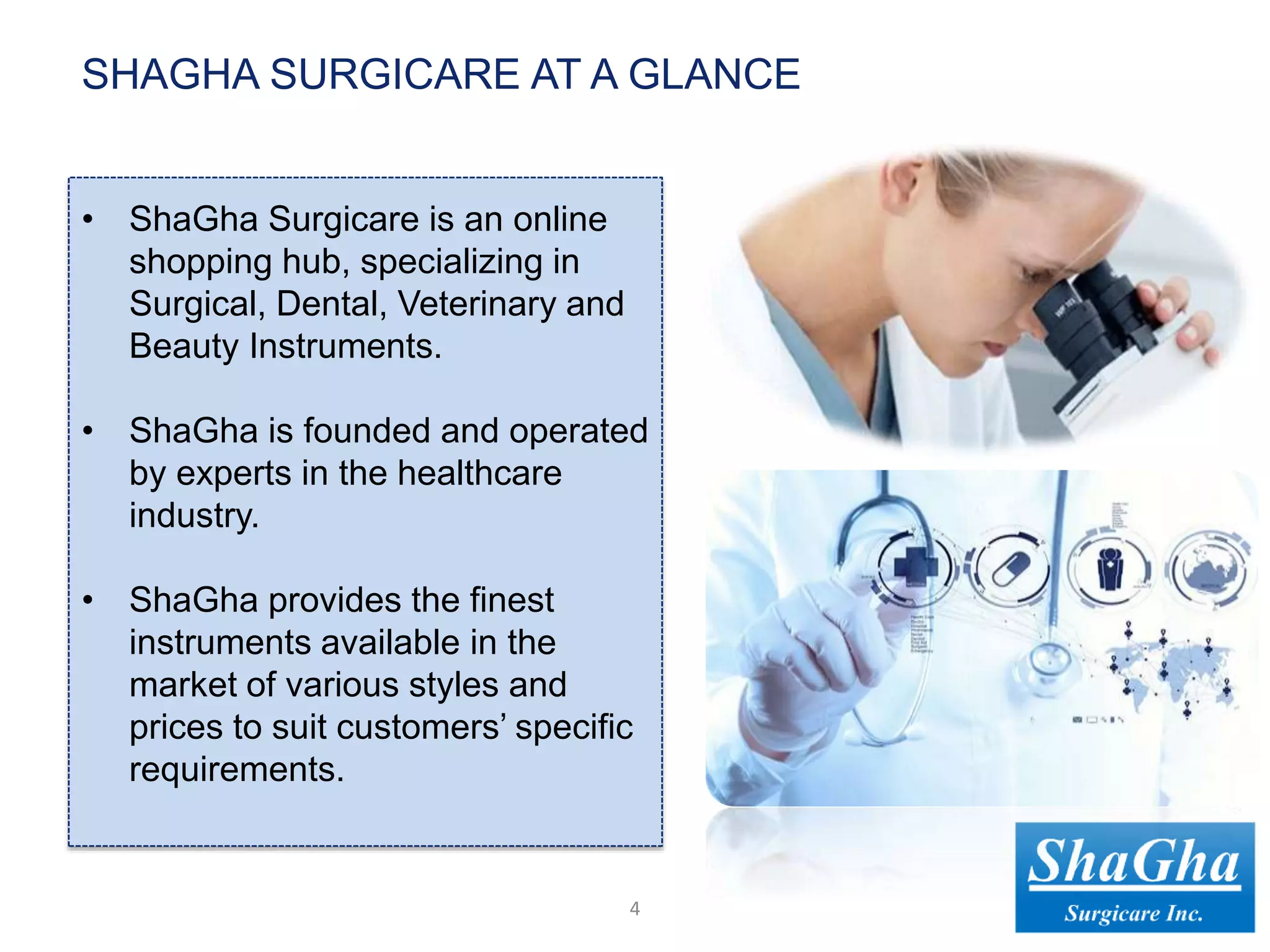 • ShaGha Surgicare is an online
shopping hub, specializing in
Surgical, Dental, Veterinary and
Beauty Instruments.
• ShaGha is founded and operated
by experts in the healthcare
industry.
• ShaGha provides the finest
instruments available in the
market of various styles and
prices to suit customers’ specific
requirements.
4
SHAGHA SURGICARE AT A GLANCE
 