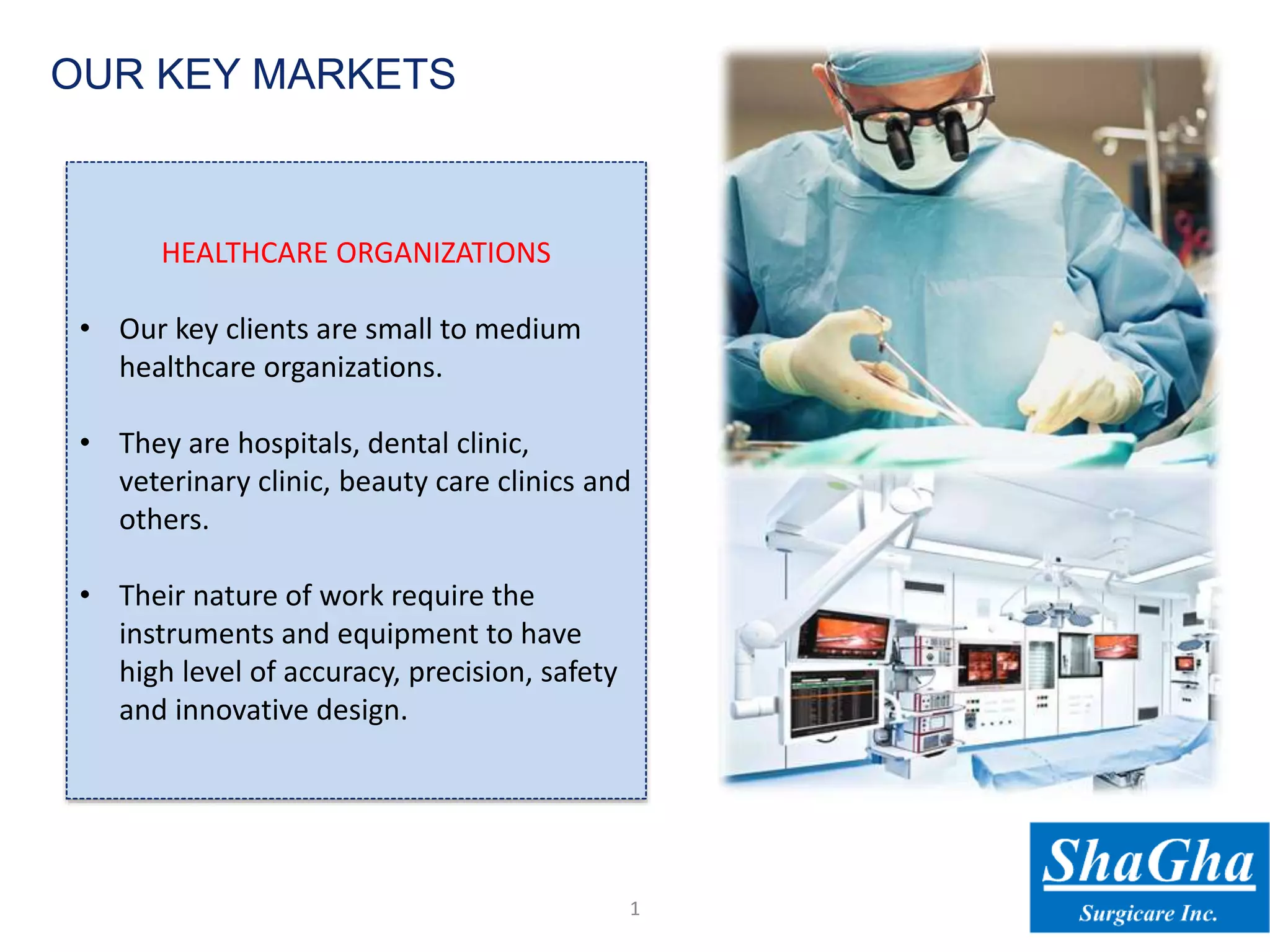 HEALTHCARE ORGANIZATIONS
• Our key clients are small to medium
healthcare organizations.
• They are hospitals, dental clinic,
veterinary clinic, beauty care clinics and
others.
• Their nature of work require the
instruments and equipment to have
high level of accuracy, precision, safety
and innovative design.
1
OUR KEY MARKETS
 