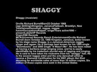SHAGGY Shaggy (musician) Orville Richard BurrellBorn22 October 1968 (age42)OriginKingston, JamaicaFlatbush, Brooklyn, New YorkGenresDancehall, reggae, reggae fusionOccupationsRapper, singerYears active1990 – presentLabelsVP Records Virgin/EMI Records MCA/Universal Records Ranch EntertainmentOrville Richard Burrell (born October 22, 1968 Kingston, Jamaica), better known by his stage name Shaggy, is a Jamaican-American reggae singer and rapper. He is perhaps best known for his 1995 single &quot;Boombastic&quot; and 2000 single &quot;It Wasn't Me&quot;. He has been noted as having a baritone-range singing voice, and he is easily identifiable by his trademark slurred way of rapping and singing. He is said to have taken his nickname from his &quot;shaggy&quot; hair. He is the second reggae artist and the only dancehall artist to receive a Diamond Certification for his 2001 album  Hot Shot  denoting for worldwide sales of more than 10 million copies. Six million of those copies were sold in the United States 