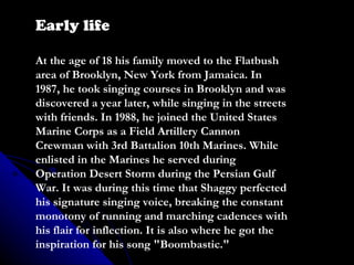 Early life At the age of 18 his family moved to the Flatbush area of Brooklyn, New York from Jamaica. In 1987, he took singing courses in Brooklyn and was discovered a year later, while singing in the streets with friends. In 1988, he joined the United States Marine Corps as a Field Artillery Cannon Crewman with 3rd Battalion 10th Marines. While enlisted in the Marines he served during Operation Desert Storm during the Persian Gulf War. It was during this time that Shaggy perfected his signature singing voice, breaking the constant monotony of running and marching cadences with his flair for inflection. It is also where he got the inspiration for his song &quot;Boombastic.&quot; 