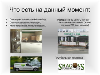 Что есть на данный момент:
• Пивоварня мощностью 60 тонн/год,
• Сертифицированный продукт,
• Клиентская база, первые продажи.
Ресторан на 80 мест. С кухней-
заготовкой и доставкой. (в зоне
доставки 250 тыс. человек)
Футбольная команда
 