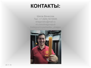 КОНТАКТЫ:
Шагов Вячеслав
Тел: +7 (929) 5019595
shagovsbc@mail.ru
vk.com/shagovspub
Instagram/vyacheslav_shagov
29.11.16
 