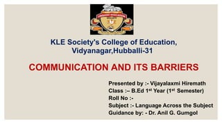KLE Society's College of Education,
Vidyanagar,Hubballi-31
Presented by :- Vijayalaxmi Hiremath
Class :– B.Ed 1st Year (1st Semester)
Roll No :-
Subject :- Language Across the Subject
Guidance by: - Dr. Anil G. Gumgol
COMMUNICATION AND ITS BARRIERS
 