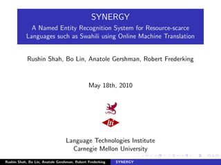 SYNERGY
             A Named Entity Recognition System for Resource-scarce
           Languages such as Swahili using Online Machine Translation


            Rushin Shah, Bo Lin, Anatole Gershman, Robert Frederking


                                              May 18th, 2010




                                 Language Technologies Institute
                                   Carnegie Mellon University
Rushin Shah, Bo Lin, Anatole Gershman, Robert Frederking   SYNERGY
 