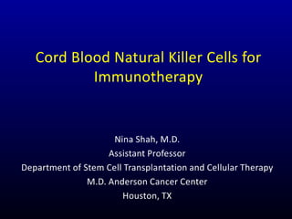 Cord Blood Natural Killer Cells for
Immunotherapy
Nina Shah, M.D.
Assistant Professor
Department of Stem Cell Transplantation and Cellular Therapy
M.D. Anderson Cancer Center
Houston, TX
 