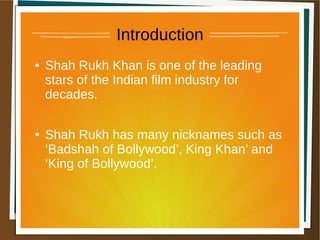 Introduction
● Shah Rukh Khan is one of the leading
stars of the Indian film industry for
decades.
● Shah Rukh has many nicknames such as
‘Badshah of Bollywood’, King Khan’ and
‘King of Bollywood’.
 