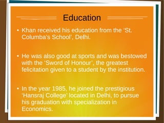 Education
● Khan received his education from the ‘St.
Columba’s School’, Delhi.
● He was also good at sports and was bestowed
with the ‘Sword of Honour’, the greatest
felicitation given to a student by the institution.
● In the year 1985, he joined the prestigious
‘Hansraj College’ located in Delhi, to pursue
his graduation with specialization in
Economics.
 