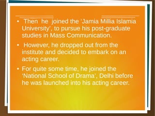 ● Then he joined the ‘Jamia Millia Islamia
University’, to pursue his post-graduate
studies in Mass Communication.
● However, he dropped out from the
institute and decided to embark on an
acting career.
● For quite some time, he joined the
‘National School of Drama’, Delhi before
he was launched into his acting career.
 