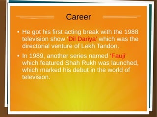 Career
● He got his first acting break with the 1988
television show ‘Dil Dariya’ which was the
directorial venture of Lekh Tandon.
● In 1989, another series named ‘Fauji’
which featured Shah Rukh was launched,
which marked his debut in the world of
television.
 