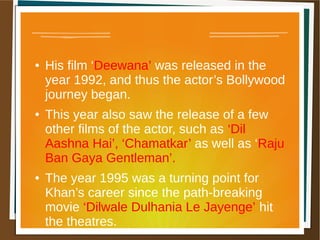 ● His film ‘Deewana’ was released in the
year 1992, and thus the actor’s Bollywood
journey began.
● This year also saw the release of a few
other films of the actor, such as ‘Dil
Aashna Hai’, ‘Chamatkar’ as well as ‘Raju
Ban Gaya Gentleman’.
● The year 1995 was a turning point for
Khan’s career since the path-breaking
movie ‘Dilwale Dulhania Le Jayenge’ hit
the theatres.
 