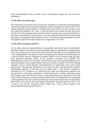 11
acids and hydrochloric acid are usually used as acid catalysts. Lipases also can be used as
biocatalysts.
1.4 The effect of reaction time:-
The conversion rate increases with reaction time. Freedman et al. [96] trans esterified peanut,
cottonseed, sunflower and soybean oils under the condition of methanol to oil ratio of 6:1, 0.5%
sodium methoxide catalyst and 60˚C. An approximate yield of 80% was observed after 1 min
for soybean and sunflower oils. After 1 h, the conversions were almost the same for all four
oils (93–98%). Ma and Hanna [92] studied the effect of reaction time on transesterification of
beef tallow with methanol. The reaction was very slow during the first minute due to the mixing
and dispersion of methanol into beef tallow. From 1 to 5 min, the reaction proceeded very fast.
The apparent yield of beef tallow methyl esters surged from 1% to 38%.
1.5 The effect of moisture and FFA:-
For an alkali-catalyzed transesterification, the glycerides and alcohol must be substantially
anhydrous because water makes the reaction partially change to saponification, which produces
soap. The soap lowers the yield of esters and renders the separation of ester and glycerol and
water washing difficult. The glycerol is then removed by gravity separation and remaining ester
is mixed with hot water for separation of catalyst. Moisture can be removed using silica gel.
Ester formation eliminates almost all the problems associated with vegetable oils.
Saponification reaction also takes place simultaneously along with transesterification process
but soap formation is not a major problem if presence of water is less than 1% [92-98]. Starting
materials used for alkali-catalyzed transesterification of triglycerides must meet certain
specifications. The glyceride should have an acid value less than 1 and all reactants should be
substantially anhydrous. If the acid value was greater than 1, more NaOH is required to
neutralize the FFA. Freedman et al. found that ester yields were significantly reduced if the
reactants did not meet these requirements. Sodium hydroxide or sodium methoxide reacted
with moisture and carbon dioxide in the air, which diminished their effectiveness [96]. The
effects of FFA and water on transesterification of beef tallow with methanol were investigated
by Ma and Hanna [92]. The results showed that the water content of beef tallow should be kept
below 0.06% w/w and free fatty acid content of beef tallow should be kept below 0.5%, w/w
in order to get the best conversion. Water content was a more critical variable in the
transesterification process than FFA [92].
 