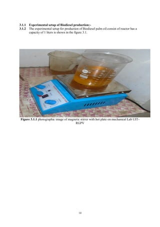 14
3.1.1 Experimental setup of Biodiesel production:-
3.1.2 The experimental setup for production of Biodiesel palm oil consist of reactor has a
capacity of 1 liters is shown in the figure 3.1.
Figure 3.1.1 photographic image of magnetic stirrer with hot plate on mechanical Lab UIT-
RGPV
 