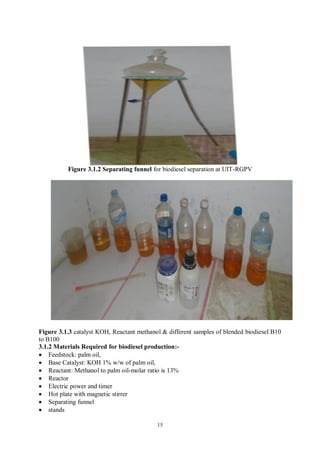 15
Figure 3.1.2 Separating funnel for biodiesel separation at UIT-RGPV
Figure 3.1.3 catalyst KOH, Reactant methanol & different samples of blended biodiesel B10
to B100
3.1.2 Materials Required for biodiesel production:-
• Feedstock: palm oil,
• Base Catalyst: KOH 1% w/w of palm oil,
• Reactant: Methanol to palm oil-molar ratio is 13%
• Reactor
• Electric power and timer
• Hot plate with magnetic stirrer
• Separating funnel
• stands
 