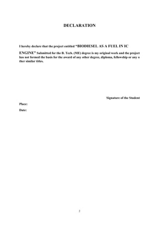 2
DECLARATION
I hereby declare that the project entitled “BIODIESEL AS A FUEL IN IC
ENGINE” Submitted for the B. Tech. (ME) degree is my original work and the project
has not formed the basis for the award of any other degree, diploma, fellowship or any o
ther similar titles.
Signature of the Student
Place:
Date:
 