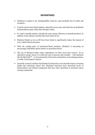 21
ADVANTAGES
• Biodiesel is simple to use, biodegradable, nontoxic, and essentially free of sulfur and
aromatics.
• It can be used in most diesel engines, especially newer ones, and emits less air pollutants
and greenhouse gases other than nitrogen oxides.
• It’s safer to handle and has virtually the same energy efficiency as petroleum diesel. In
addition it has lubricity benefits that fossil fuels do not.
• Biodiesel blends as low as B2 have been found to significantly reduce the amount of
toxic carbon-based emissions.
• With the soaring price of petroleum-based products, Biodiesel is becoming an
increasingly affordable option relative to petroleum diesel.
• The use of Biodiesel helps reduce dependence on finite fossil fuel reserves. As an
alternative energy source it is relatively easy to process and available – with machines
like the BioCube™ – to all communities from rural communities in developing nations,
to urban in developed countries.
• Scientific research confirms that Biodiesel exhaust has a less harmful impact on human
health than petroleum diesel fuel. Biodiesel emissions have decreased levels of
hydrocarbons and nitrited compounds that have been identified as potential cancer
causing compounds.
 