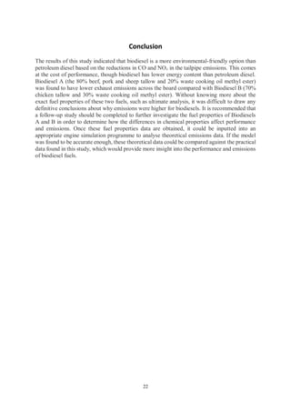 22
Conclusion
The results of this study indicated that biodiesel is a more environmental-friendly option than
petroleum diesel based on the reductions in CO and NOx in the tailpipe emissions. This comes
at the cost of performance, though biodiesel has lower energy content than petroleum diesel.
Biodiesel A (the 80% beef, pork and sheep tallow and 20% waste cooking oil methyl ester)
was found to have lower exhaust emissions across the board compared with Biodiesel B (70%
chicken tallow and 30% waste cooking oil methyl ester). Without knowing more about the
exact fuel properties of these two fuels, such as ultimate analysis, it was difficult to draw any
definitive conclusions about why emissions were higher for biodiesels. It is recommended that
a follow-up study should be completed to further investigate the fuel properties of Biodiesels
A and B in order to determine how the differences in chemical properties affect performance
and emissions. Once these fuel properties data are obtained, it could be inputted into an
appropriate engine simulation programme to analyse theoretical emissions data. If the model
was found to be accurate enough, these theoretical data could be compared against the practical
data found in this study, which would provide more insight into the performance and emissions
of biodiesel fuels.
 