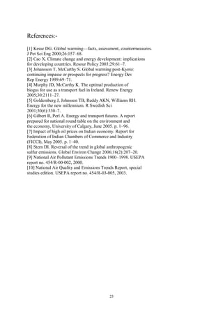 23
References:-
[1] Kesse DG. Global warming—facts, assessment, countermeasures.
J Pet Sci Eng 2000;26:157–68.
[2] Cao X. Climate change and energy development: implications
for developing countries. Resour Policy 2003;29:61–7.
[3] Johansson T, McCarthy S. Global warming post-Kyoto:
continuing impasse or prospects for progress? Energy Dev
Rep Energy 1999:69–71.
[4] Murphy JD, McCarthy K. The optimal production of
biogas for use as a transport fuel in Ireland. Renew Energy
2005;30:2111–27.
[5] Goldemberg J, Johnsson TB, Reddy AKN, Williams RH.
Energy for the new millennium. R Swedish Sci
2001;30(6):330–7.
[6] Gilbert R, Perl A. Energy and transport futures. A report
prepared for national round table on the environment and
the economy, University of Calgary, June 2005. p. 1–96.
[7] Impact of high oil prices on Indian economy. Report for
Federation of Indian Chambers of Commerce and Industry
(FICCI), May 2005. p. 1–40.
[8] Stern DI. Reversal of the trend in global anthropogenic
sulfur emissions. Global Environ Change 2006;16(2):207–20.
[9] National Air Pollutant Emissions Trends 1900–1998. USEPA
report no. 454/R-00-002, 2000.
[10] National Air Quality and Emissions Trends Report, special
studies edition. USEPA report no. 454/R-03-005, 2003.
 