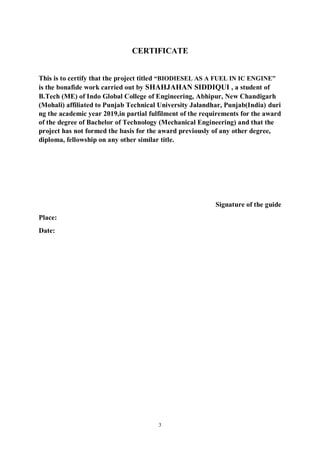 3
CERTIFICATE
This is to certify that the project titled “BIODIESEL AS A FUEL IN IC ENGINE”
is the bonafide work carried out by SHAHJAHAN SIDDIQUI , a student of
B.Tech (ME) of Indo Global College of Engineering, Abhipur, New Chandigarh
(Mohali) affiliated to Punjab Technical University Jalandhar, Punjab(India) duri
ng the academic year 2019,in partial fulfilment of the requirements for the award
of the degree of Bachelor of Technology (Mechanical Engineering) and that the
project has not formed the basis for the award previously of any other degree,
diploma, fellowship on any other similar title.
Signature of the guide
Place:
Date:
 