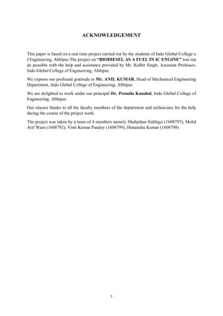 5
ACKNOWLEDGEMENT
This paper is based on a real time project carried out by the students of Indo Global College o
f Engineering, Abhipur.The project on “BIODIESEL AS A FUEL IN IC ENGINE” was ma
de possible with the help and assistance provided by Mr. Kulbir Singh, Assistant Professor,
Indo Global College of Engineering, Abhipur.
We express our profound gratitude to Mr. ANIL KUMAR, Head of Mechanical Engineering
Department, Indo Global College of Engineering, Abhipur.
We are delighted to work under our principal Dr. Promila Kaushal, Indo Global College of
Engineering, Abhipur.
Our sincere thanks to all the faculty members of the department and technicians for the help
during the course of the project work.
The project was taken by a team of 4 members namely Shahjahan Siddiqui (1608797), Mohd
Arif Wani (1608792), Vinit Kumar Pandey (1608799), Himanshu Kumar (1608798)
 