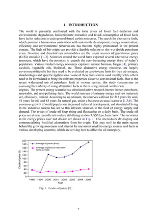 7
1. INTRODUCTION
The world is presently confronted with the twin crises of fossil fuel depletion and
environmental degradation. Indiscriminate extraction and lavish consumption of fossil fuels
have led to reduction in underground-based carbon resources. The search for alternative fuels,
which promise a harmonious correlation with sustainable development, energy conservation,
efficiency and environmental preservation, has become highly pronounced in the present
context. The fuels of bio-origin can provide a feasible solution to this worldwide petroleum
crisis. Gasoline and diesel-driven automobiles are the major sources of greenhouse gases
(GHG) emission [1–3]. Scientists around the world have explored several alternative energy
resources, which have the potential to quench the ever-increasing energy thirst of today’s
population. Various biofuel energy resources explored include biomass, biogas [4], primary
alcohols, vegetable oils, biodiesel, etc. These alternative energy resources are largely
environment-friendly but they need to be evaluated on case-to-case basis for their advantages,
disadvantages and specific applications. Some of these fuels can be used directly while others
need to be formulated to bring the relevant properties closer to conventional fuels. Due to the
recent widespread use of petroleum fuels in various sectors, this study concentrates on
assessing the viability of using alternative fuels in the existing internal combustion
engines. The present energy scenario has stimulated active research interest in non-petroleum,
renewable, and non-polluting fuels. The world reserves of primary energy and raw materials
are, obviously, limited. According to an estimate, the reserves will last for 218 years for coal,
41 years for oil, and 63 years for natural gas, under a business-as-usual scenario [1,5,6]. The
enormous growth of world population, increased technical development, and standard of living
in the industrial nations has led to this intricate situation in the field of energy supply and
demand. The prices of crude oil keep rising and fluctuating on a daily basis. The crude oil
prices are at near record levels and are stabilizing at about US$65 per barrel now. The variations
in the energy prices over last decade are shown in Fig. 1. This necessitates developing and
commercializing fossilfuel alternatives from bio-origin. This may well be the main reason
behind the growing awareness and interest for unconventional bio energy sources and fuels in
various developing countries, which are striving hard to offset the oil monopoly.
 