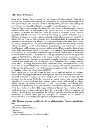 9
1.10.1 Transesterification: -
Biodiesel is formed from vegetable oil by Transesterification method. Biodiesel is
biodegradable, non-toxic and essentially free from sulphur; it is renewable and can be produced
from agriculture and plant resources. Biodiesel is biodegradable, non-toxic and essentially free
from sulphur; it is renewable and can be produced from agriculture and plant resources.
Transesterification is the reaction of a fat or oil with an alcohol to form esters and glycerol.
Alcohol combines with the triglycerides to form glycerol and esters. A catalyst is usually used
to improve the reaction rate and yield. Since the reaction is reversible, excess alcohol is
required to shift the equilibrium to the product side. Among the alcohols that can be used in
the Transesterification process are methanol, ethanol, propanol, butanol and amyl alcohol [92].
Alkali-catalysed Transesterification is much faster than acid-catalysed Transesterification and
is most often used commercially. The process of transesterification brings about drastic change
in viscosity of vegetable oil. The biodiesel thus produced by this process is totally miscible
with mineral diesel in any proportion. Biodiesel viscosity comes very close to that of mineral
diesel hence no problems in the existing fuel handling system. Flash point of the biodiesel gets
lowered after esterification and the cetane number gets improved. Even lower concentrations
of biodiesel act as cetane number improver for biodiesel blend. Calorific value of biodiesel is
also found to be very close to mineral diesel. Some typical observations from the engine tests
suggested that the thermal efficiency of the engine generally improves, cooling losses and
exhaust gas temperature increase, smoke opacity generally gets lower for biodiesel blends.
Possible reason may be additional lubricity properties of the biodiesel; hence reduced frictional
losses (FHP). The energy thus saved increases thermal efficiency, cooling losses and exhaust
losses from the engine. The thermal efficiency starts reducing after a certain concentration of
biodiesel. Flash point, density, pour point, cetane number, calorific value of biodiesel comes
in very close range to that of mineral diesel [97,98].
Diesel engine can perform satisfactory for long run on biodiesel without any hardware
modifications. Twenty percent biodiesel is the optimum concentration for biodiesel blend with
improved performance. Increase in exhaust temperature however lead to increased NOx
emissions from the engine. While short-term tests are almost positive, long-term use of neat
vegetable oils or their blend with diesel leads to various engine problems such as, injector
coking, ring sticking, injector deposits etc. [99,100]. High viscosity, low volatility and a
tendency for polymerization in the cylinder are root causes of many problems associated with
direct use of these oils as fuels. The process of transesterification yields vegetable oil ester,
which has shown promises as alternative diesel fuel as a result of improved viscosity and
volatility. Several researchers investigate the different vegetable oil esters and find esters
comparable to mineral diesel [96-101]. The yield of biodiesel in the process of
transesterification is affected by several process parameters/variables.
1.10.2 The most important variables affecting the yield of biodiesel from transesterification
are:-
_ Reaction temperature.
_ Molar ratio of alcohol and oil.
_ Catalyst.
_ Reaction time.
_ Presence of moisture and free fatty acids (FFA).
 