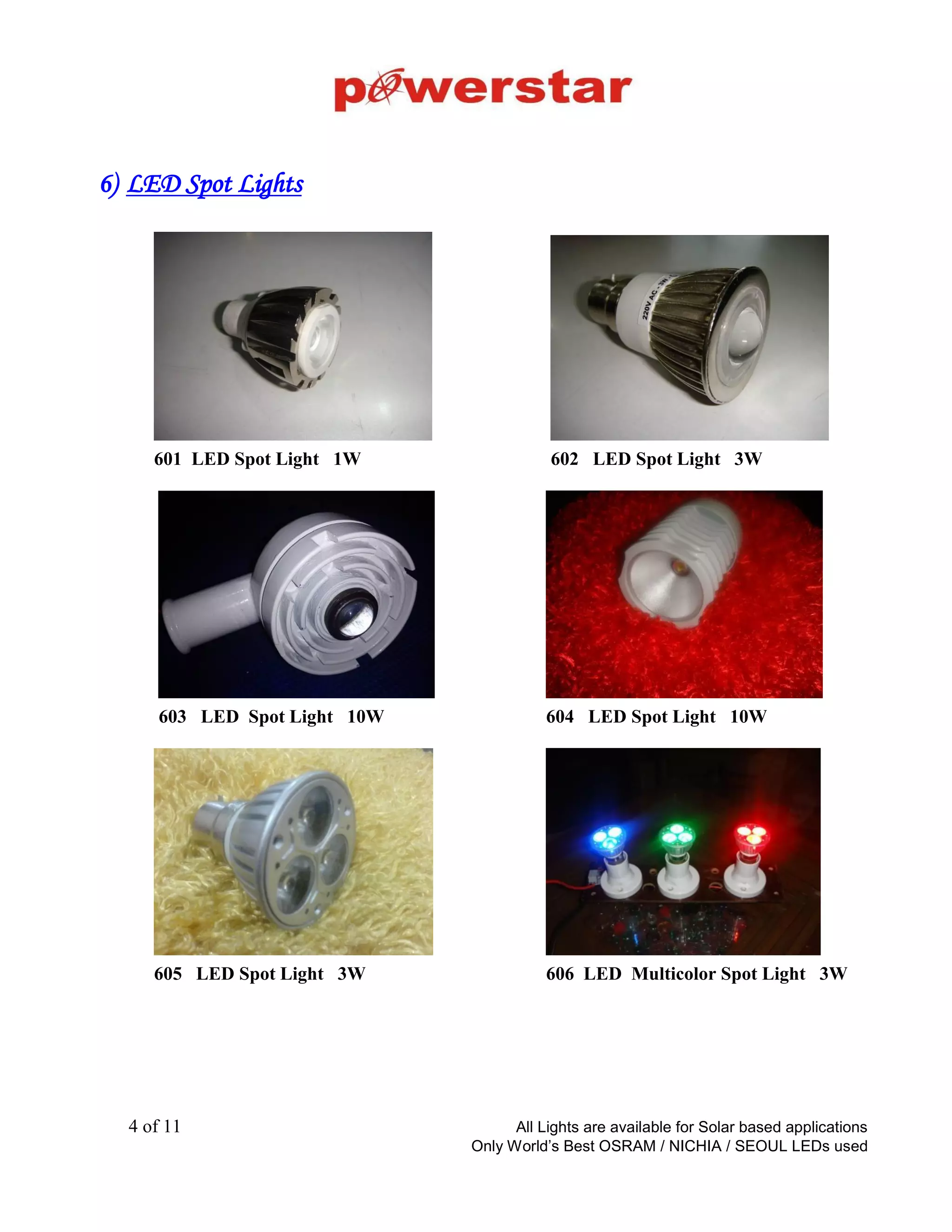 LED Spotlights
2W, Sharp Focus (P-
Type)
Outer size - 40 x 40 x 30
Cutout size – 25mm
Price – Rs 180/-
All prices are with OSRAM/Phillips LED and JME LED driver
2W, Focus (Eyeball,
square)
Outer size - 110 x 110 x 40
Cutout size - 40mm’
Price – Rs 145/-
2W, Focus (Eyeball,
round)
Outer size - 63 x 63 x 30
Cutout size - 40mm
Price – Rs 145/-
5W, Sharp Focus (Swivel
type)
Outer size - 90 x 90 x 70
Cutout size - 70mm
Price – Rs 275/-
5W, Swivel Diffused
(square / round)
Outer size - 90 x 90 x 70
Cutout size - 70mm
Price – Rs 250/-
5W, Swivel Focus
(square / round)
Outer size - 110 x 110 x 70
Cutout size - 70mm
Price – Rs 285/-
“Only the best quality” Back to Product
Categories
 