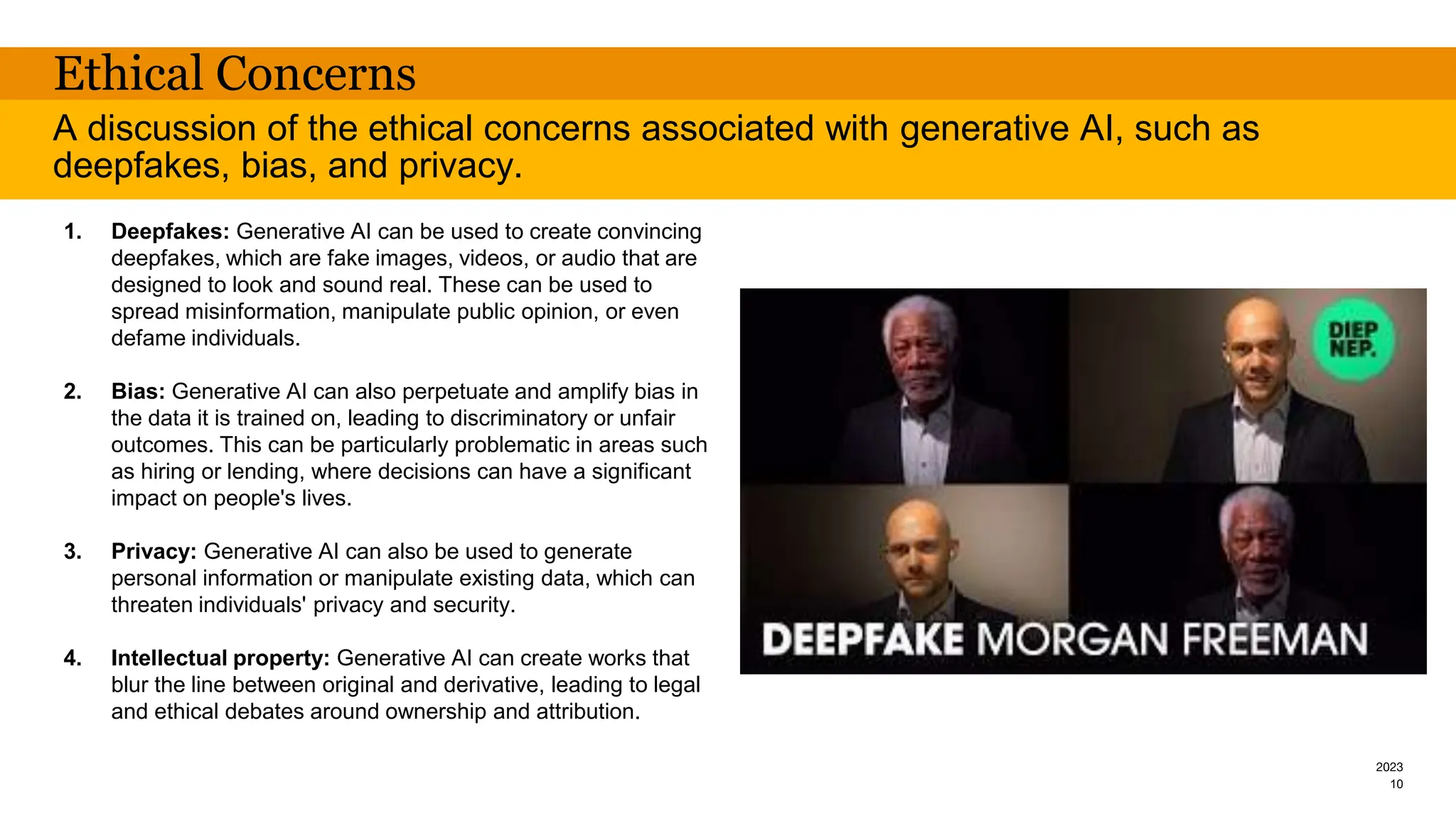 2023
Ethical Concerns
1. Deepfakes: Generative AI can be used to create convincing
deepfakes, which are fake images, videos, or audio that are
designed to look and sound real. These can be used to
spread misinformation, manipulate public opinion, or even
defame individuals.
2. Bias: Generative AI can also perpetuate and amplify bias in
the data it is trained on, leading to discriminatory or unfair
outcomes. This can be particularly problematic in areas such
as hiring or lending, where decisions can have a significant
impact on people's lives.
3. Privacy: Generative AI can also be used to generate
personal information or manipulate existing data, which can
threaten individuals' privacy and security.
4. Intellectual property: Generative AI can create works that
blur the line between original and derivative, leading to legal
and ethical debates around ownership and attribution.
A discussion of the ethical concerns associated with generative AI, such as
deepfakes, bias, and privacy.
10
 