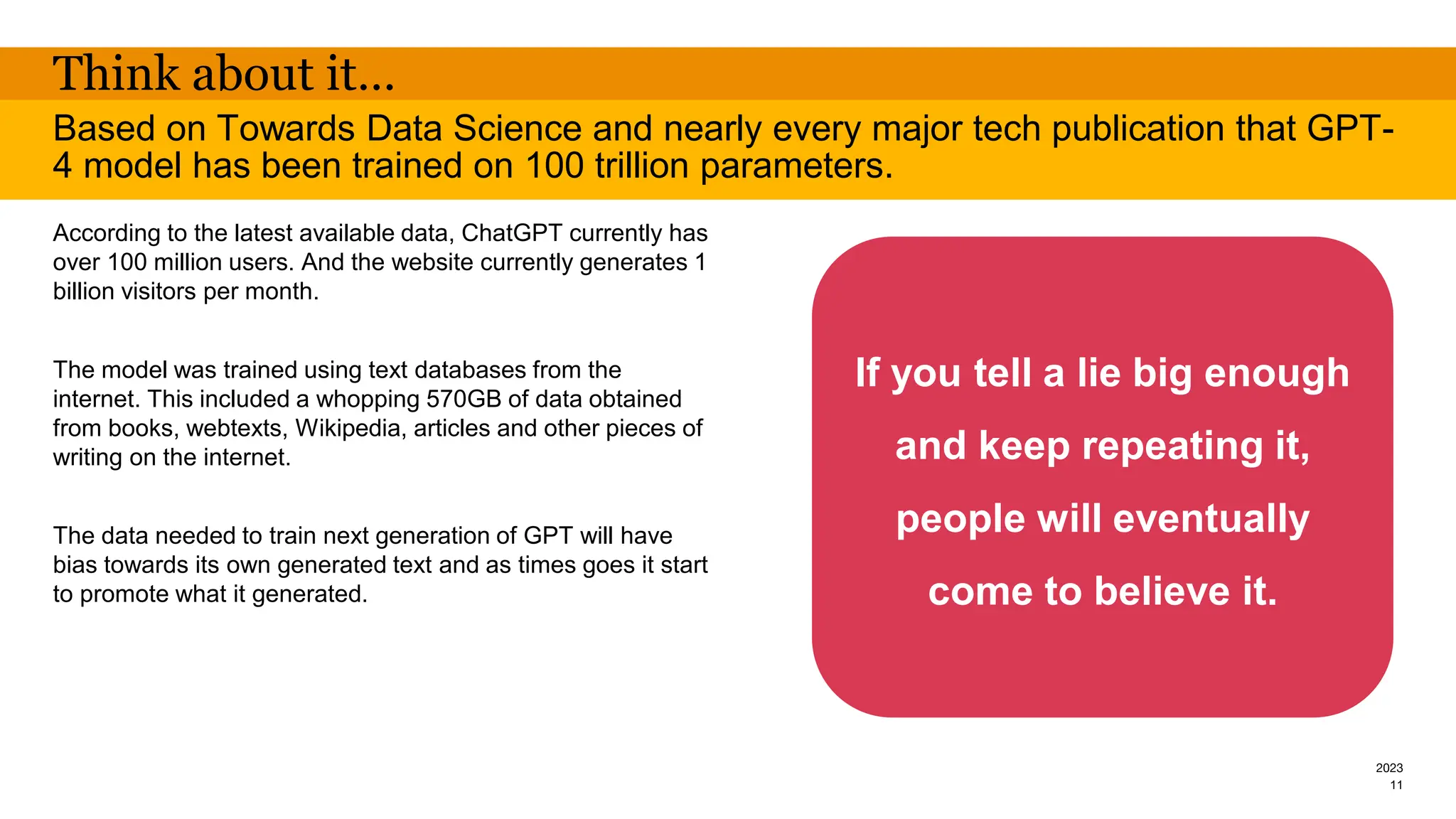 2023
Think about it…
According to the latest available data, ChatGPT currently has
over 100 million users. And the website currently generates 1
billion visitors per month.
The model was trained using text databases from the
internet. This included a whopping 570GB of data obtained
from books, webtexts, Wikipedia, articles and other pieces of
writing on the internet.
The data needed to train next generation of GPT will have
bias towards its own generated text and as times goes it start
to promote what it generated.
Based on Towards Data Science and nearly every major tech publication that GPT-
4 model has been trained on 100 trillion parameters.
11
If you tell a lie big enough
and keep repeating it,
people will eventually
come to believe it.
 