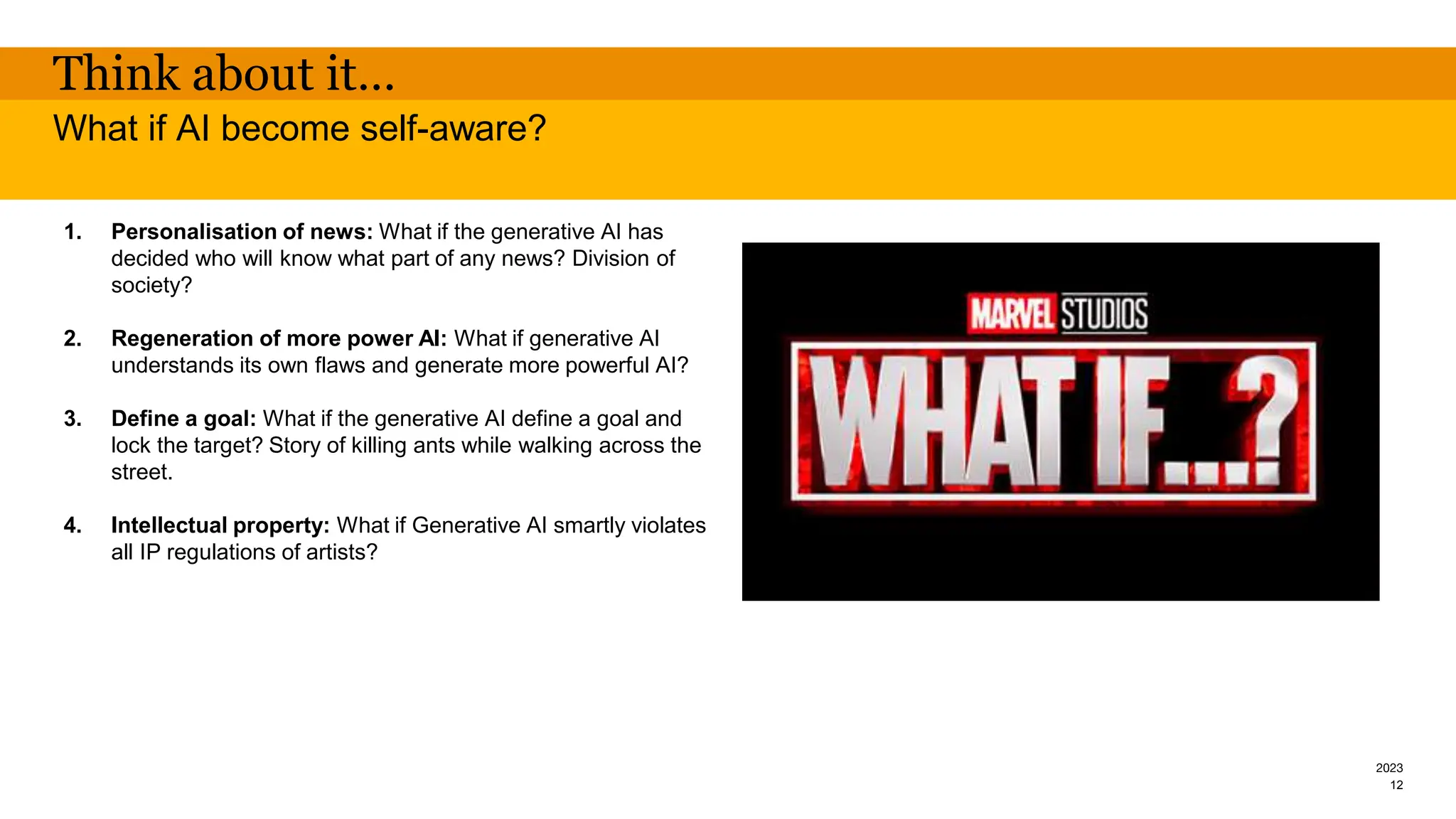 2023
Think about it…
1. Personalisation of news: What if the generative AI has
decided who will know what part of any news? Division of
society?
2. Regeneration of more power AI: What if generative AI
understands its own flaws and generate more powerful AI?
3. Define a goal: What if the generative AI define a goal and
lock the target? Story of killing ants while walking across the
street.
4. Intellectual property: What if Generative AI smartly violates
all IP regulations of artists?
What if AI become self-aware?
12
 