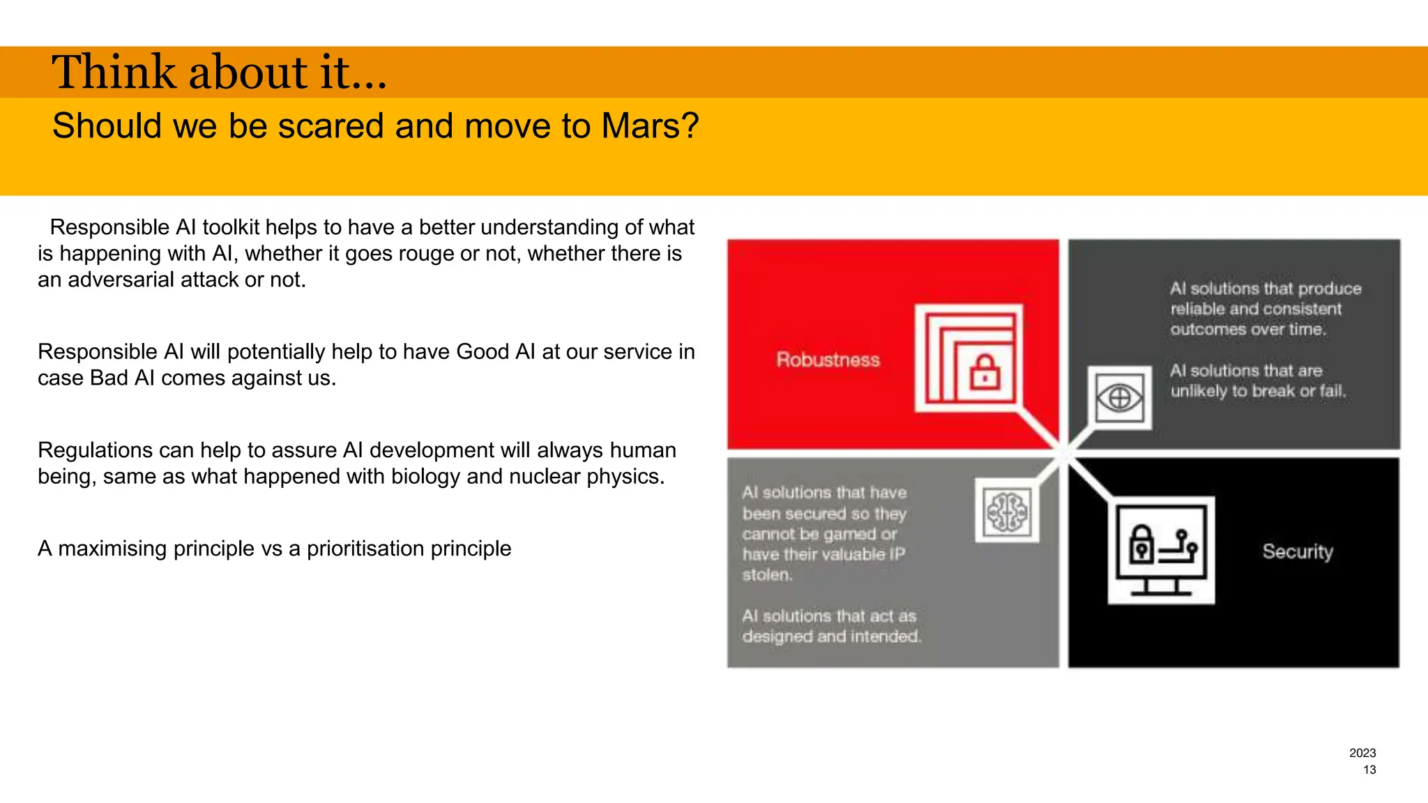 2023
Think about it…
Responsible AI toolkit helps to have a better understanding of what
is happening with AI, whether it goes rouge or not, whether there is
an adversarial attack or not.
Responsible AI will potentially help to have Good AI at our service in
case Bad AI comes against us.
Regulations can help to assure AI development will always human
being, same as what happened with biology and nuclear physics.
A maximising principle vs a prioritisation principle
Should we be scared and move to Mars?
13
 
