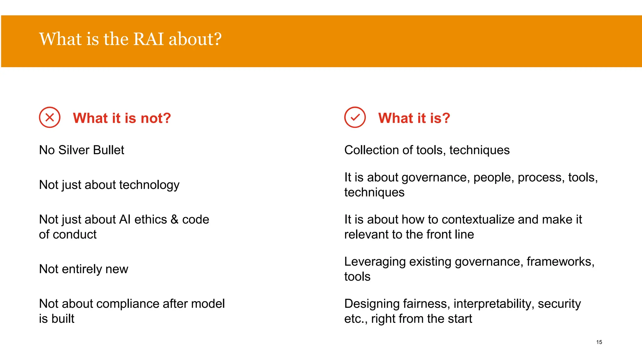 What is the RAI about?
No Silver Bullet Collection of tools, techniques
Not just about technology
It is about governance, people, process, tools,
techniques
Not just about AI ethics & code
of conduct
It is about how to contextualize and make it
relevant to the front line
Not entirely new
Leveraging existing governance, frameworks,
tools
Not about compliance after model
is built
Designing fairness, interpretability, security
etc., right from the start
What it is not? What it is?
15
 