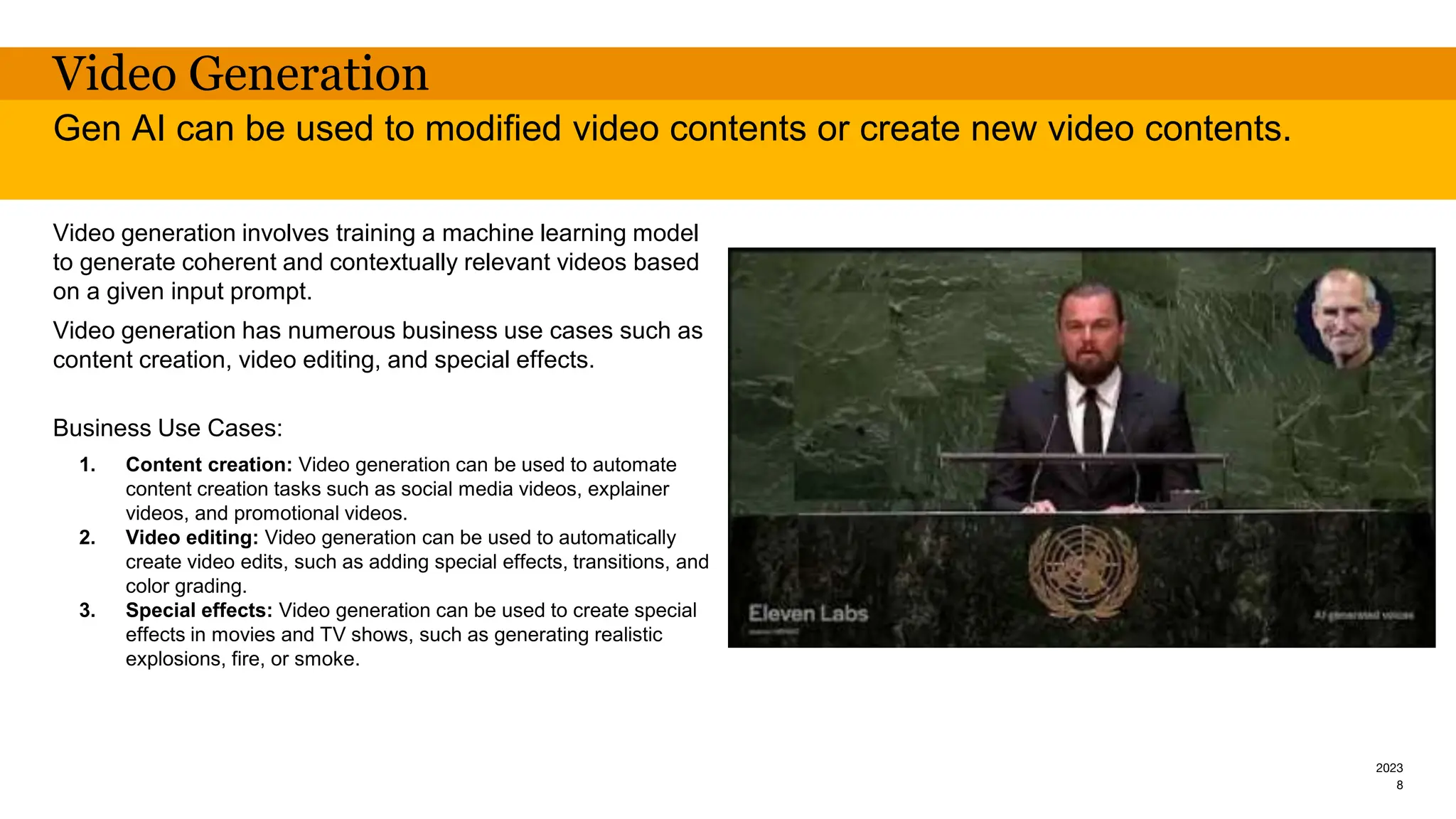 2023
Video Generation
Video generation involves training a machine learning model
to generate coherent and contextually relevant videos based
on a given input prompt.
Video generation has numerous business use cases such as
content creation, video editing, and special effects.
Business Use Cases:
1. Content creation: Video generation can be used to automate
content creation tasks such as social media videos, explainer
videos, and promotional videos.
2. Video editing: Video generation can be used to automatically
create video edits, such as adding special effects, transitions, and
color grading.
3. Special effects: Video generation can be used to create special
effects in movies and TV shows, such as generating realistic
explosions, fire, or smoke.
Gen AI can be used to modified video contents or create new video contents.
8
 