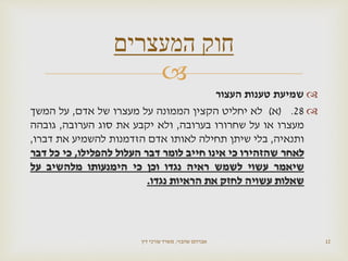 
‫העצור‬ ‫טענות‬ ‫שמיעת‬
28.(‫א‬)‫לא‬‫יחליט‬‫הקצין‬‫הממונה‬‫על‬‫מעצרו‬‫של‬‫אדם‬,‫על‬‫המשך‬
‫מעצרו‬‫או‬‫על‬‫שחרורו‬‫בערובה‬,‫ולא‬‫יקבע‬‫את‬‫סוג‬‫הערובה‬,‫גובהה‬
‫ותנאיה‬,‫בלי‬‫שיתן‬‫תחילה‬‫לאותו‬‫אדם‬‫הזדמנות‬‫להשמיע‬‫את‬‫דברו‬,
‫לאחר‬‫שהזהירו‬‫כי‬‫אינו‬‫חייב‬‫לומר‬‫דבר‬‫העלול‬‫להפלילו‬,‫כי‬‫כל‬‫דבר‬
‫שיאמר‬‫עשוי‬‫לשמש‬‫ראיה‬‫נגדו‬‫וכן‬‫כי‬‫הימנעותו‬‫מלהשיב‬‫על‬
‫שאלות‬‫עשויה‬‫לחזק‬‫את‬‫הראיות‬‫נגדו‬.
‫שהבזי‬ ‫אברהם‬,‫דין‬ ‫עורכי‬ ‫משרד‬ 12
‫המעצרים‬ ‫חוק‬
 