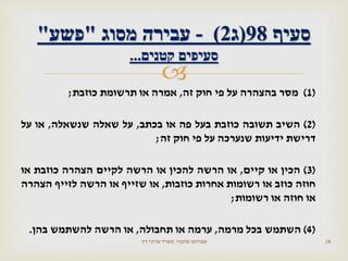 
(1)‫מסר‬‫בהצהרה‬‫על‬‫פי‬‫חוק‬‫זה‬,‫אמרה‬‫או‬‫תרשומת‬‫כוזבת‬;
(2)‫השיב‬‫תשובה‬‫כוזבת‬‫בעל‬‫פה‬‫או‬‫בכתב‬,‫על‬‫שאלה‬‫שנשאלה‬,‫או‬‫על‬
‫דרישת‬‫ידיעות‬‫שנערכה‬‫על‬‫פי‬‫חוק‬‫זה‬;
(3)‫הכין‬‫או‬‫קיים‬,‫או‬‫הרשה‬‫להכין‬‫או‬‫הרשה‬‫לקיים‬‫הצהרה‬‫כוזבת‬‫או‬
‫חוזה‬‫כוזב‬‫או‬‫רשומות‬‫אחרות‬‫כוזבות‬,‫או‬‫שזייף‬‫או‬‫הרשה‬‫לזייף‬‫הצהרה‬
‫או‬‫חוזה‬‫או‬‫רשומות‬;
(4)‫השתמש‬‫בכל‬‫מרמה‬,‫ערמה‬‫או‬‫תחבולה‬,‫או‬‫הרשה‬‫להשתמש‬‫בהן‬.
‫שהבזי‬ ‫אברהם‬,‫דין‬ ‫עורכי‬ ‫משרד‬ 28
‫סעיף‬98(‫ג‬2)-‫מסוג‬ ‫עבירה‬"‫פשע‬"
‫קטנים‬ ‫סעיפים‬...
 